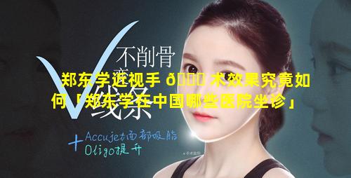 郑东学近视手 🍁 术效果究竟如何「郑东学在中国哪些医院坐诊」